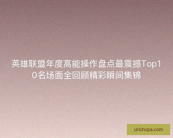 英雄联盟年度高能操作盘点最震撼Top10名场面全回顾精彩瞬间集锦