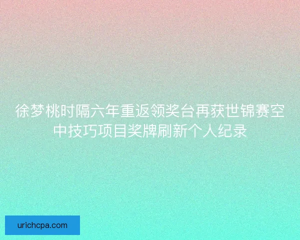 徐梦桃时隔六年重返领奖台再获世锦赛空中技巧项目奖牌刷新个人纪录