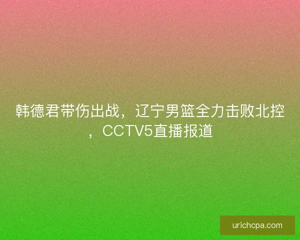 韩德君带伤出战，辽宁男篮全力击败北控，CCTV5直播报道