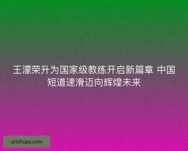 王濛荣升为国家级教练开启新篇章 中国短道速滑迈向辉煌未来