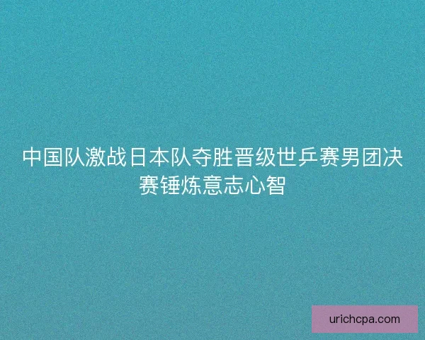 中国队激战日本队夺胜晋级世乒赛男团决赛锤炼意志心智