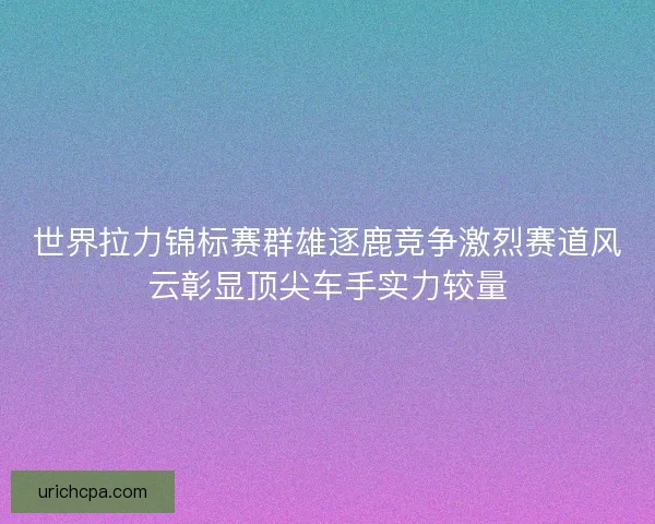 世界拉力锦标赛群雄逐鹿竞争激烈赛道风云彰显顶尖车手实力较量
