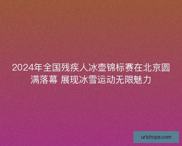 2024年全国残疾人冰壶锦标赛在北京圆满落幕 展现冰雪运动无限魅力
