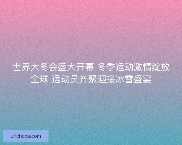 世界大冬会盛大开幕 冬季运动激情绽放全球 运动员齐聚迎接冰雪盛宴