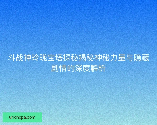 斗战神玲珑宝塔探秘揭秘神秘力量与隐藏剧情的深度解析