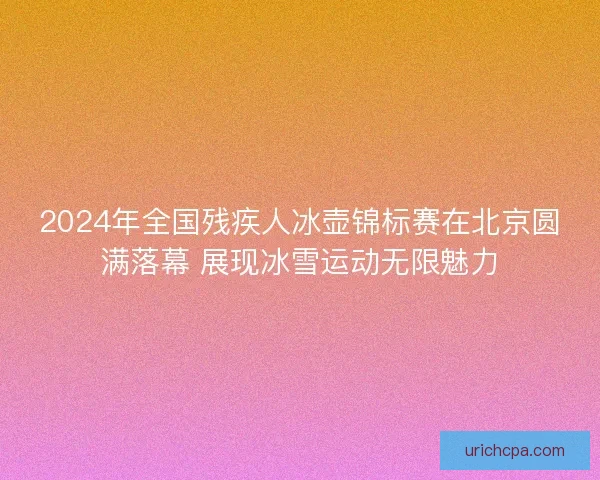 2024年全国残疾人冰壶锦标赛在北京圆满落幕 展现冰雪运动无限魅力