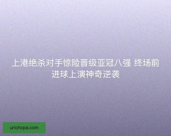 上港绝杀对手惊险晋级亚冠八强 终场前进球上演神奇逆袭