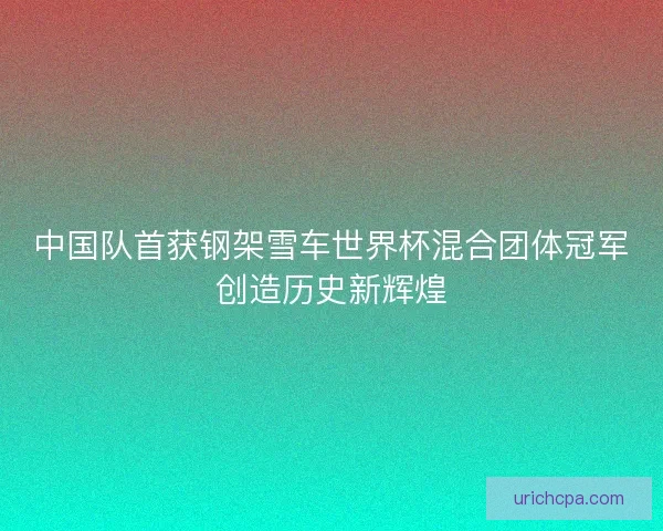 中国队首获钢架雪车世界杯混合团体冠军创造历史新辉煌